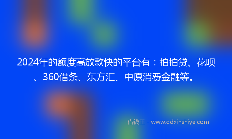 2024年的额度高放款快的平台有：拍拍贷、花呗、360借条、东方汇、中原消费金融等。