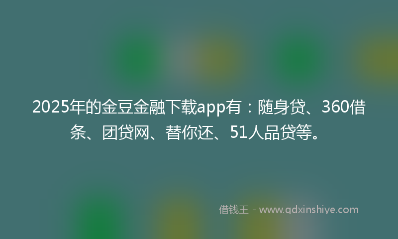 2025年的金豆金融下载app有：随身贷、360借条、团贷网、替你还、51人品贷等。