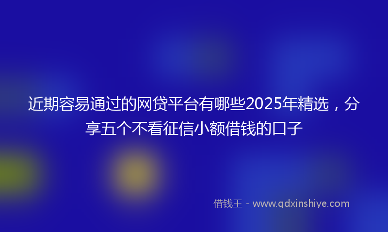近期容易通过的网贷平台有哪些2025年精选，分享五个不看征信小额借钱的口子