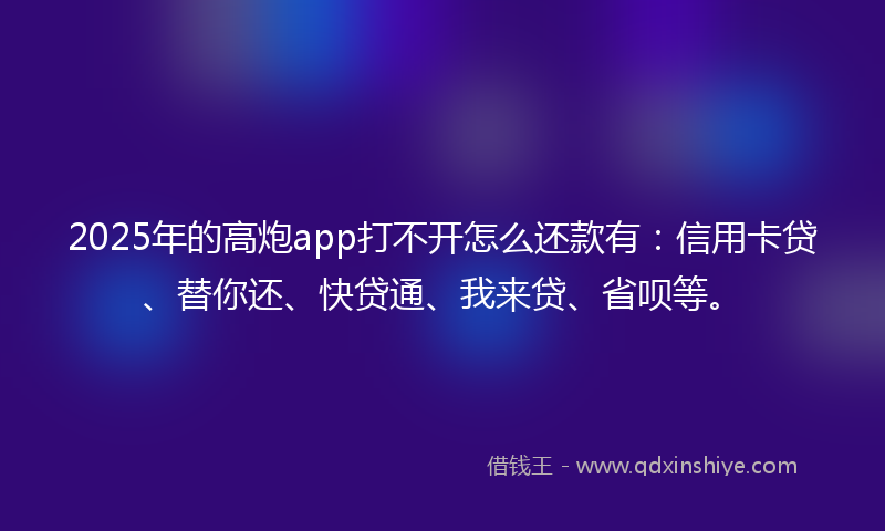 2025年的高炮app打不开怎么还款有：信用卡贷、替你还、快贷通、我来贷、省呗等。
