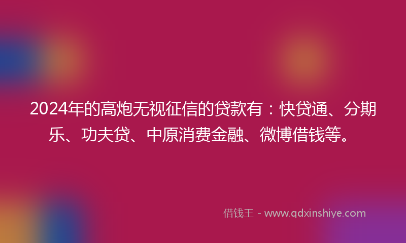 2024年的高炮无视征信的贷款有：快贷通、分期乐、功夫贷、中原消费金融、微博借钱等。