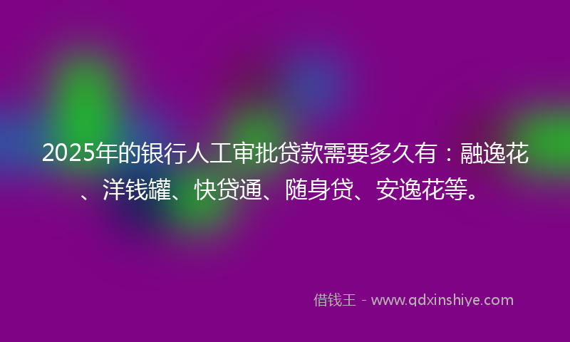2025年的银行人工审批贷款需要多久有：融逸花、洋钱罐、快贷通、随身贷、安逸花等。