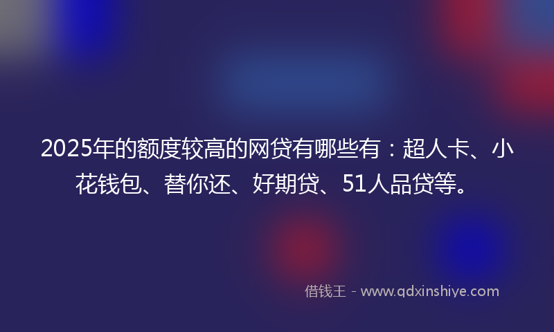 2025年的额度较高的网贷有哪些有：超人卡、小花钱包、替你还、好期贷、51人品贷等。