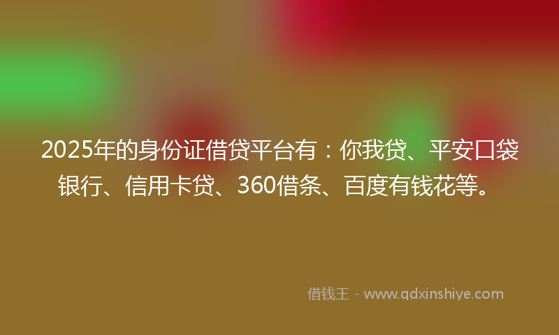 2025年的身份证借贷平台有：你我贷、平安口袋银行、信用卡贷、360借条、百度有钱花等。