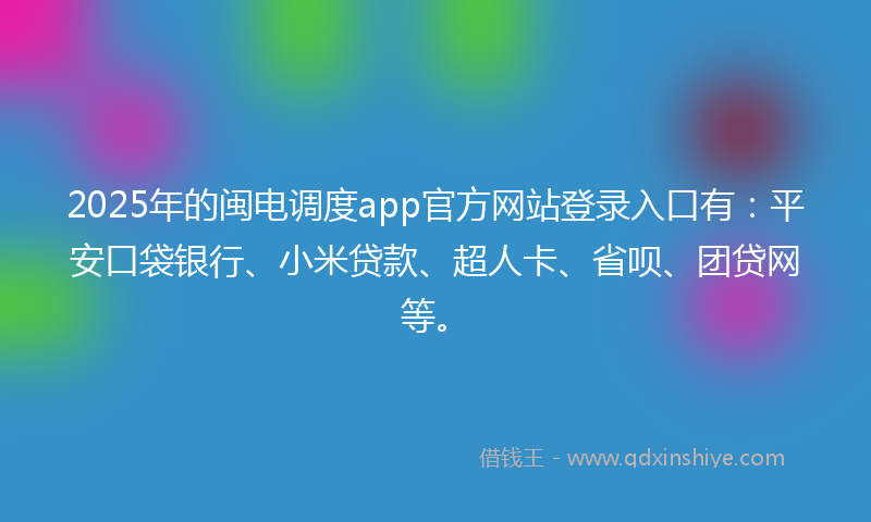 2025年的闽电调度app官方网站登录入口有：平安口袋银行、小米贷款、超人卡、省呗、团贷网等。