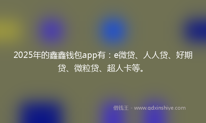 2025年的鑫鑫钱包app有：e微贷、人人贷、好期贷、微粒贷、超人卡等。
