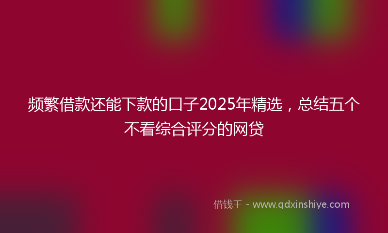 频繁借款还能下款的口子2025年精选，总结五个不看综合评分的网贷