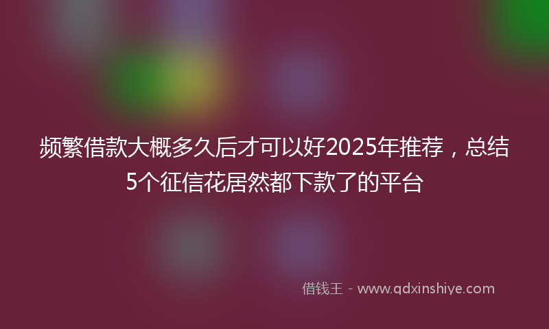 频繁借款大概多久后才可以好2025年推荐，总结5个征信花居然都下款了的平台