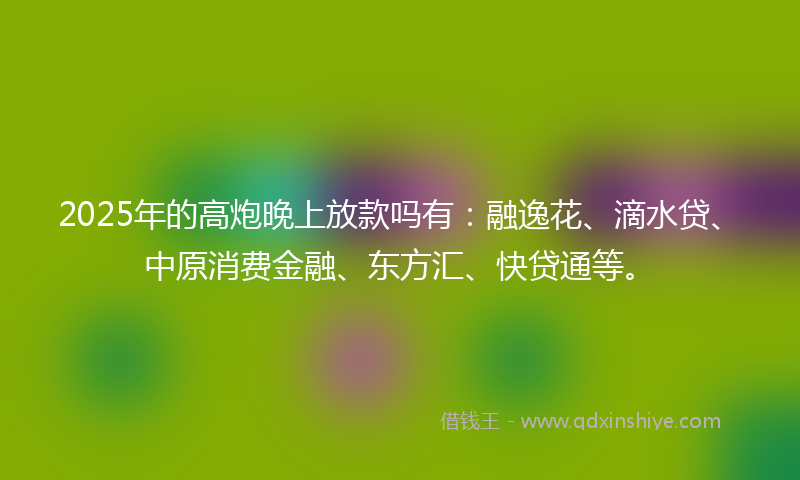 2025年的高炮晚上放款吗有：融逸花、滴水贷、中原消费金融、东方汇、快贷通等。