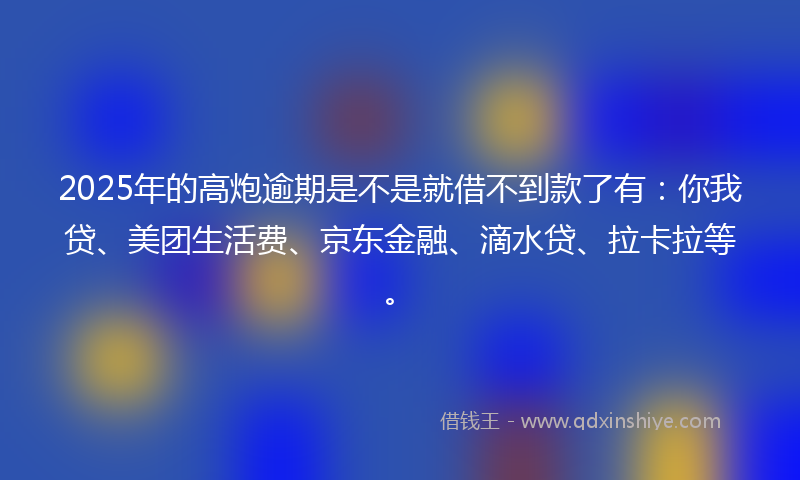 2025年的高炮逾期是不是就借不到款了有：你我贷、美团生活费、京东金融、滴水贷、拉卡拉等。