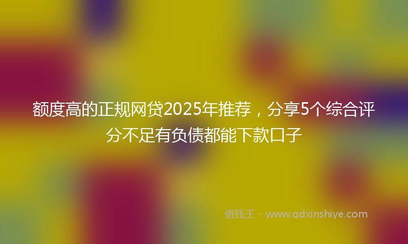 额度高的正规网贷2025年推荐，分享5个综合评分不足有负债都能下款口子