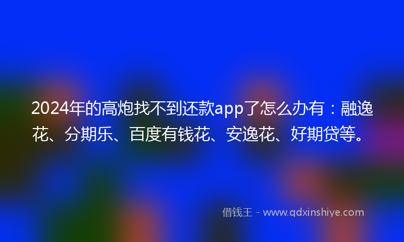 2024年的高炮找不到还款app了怎么办有：融逸花、分期乐、百度有钱花、安逸花、好期贷等。