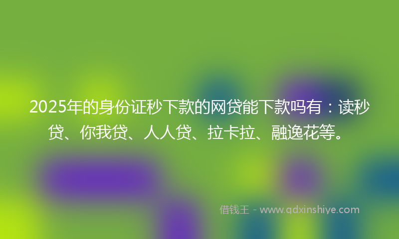 2025年的身份证秒下款的网贷能下款吗有：读秒贷、你我贷、人人贷、拉卡拉、融逸花等。