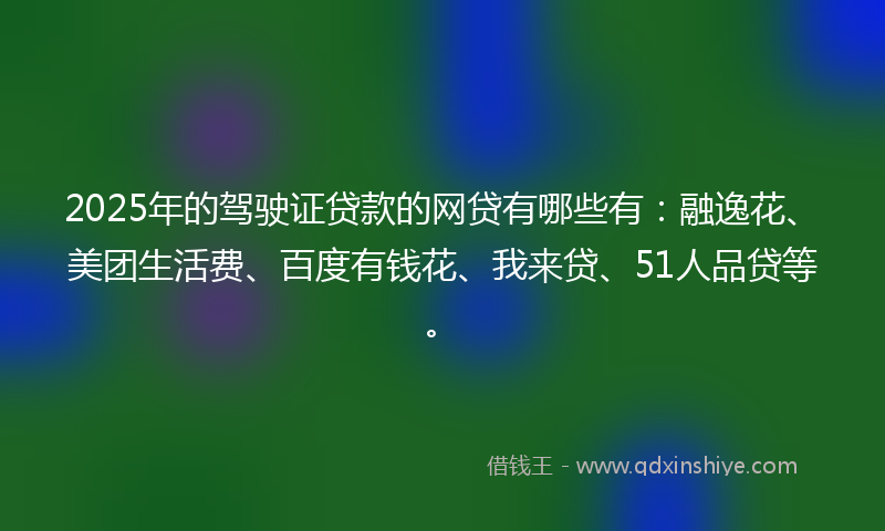 2025年的驾驶证贷款的网贷有哪些有：融逸花、美团生活费、百度有钱花、我来贷、51人品贷等。