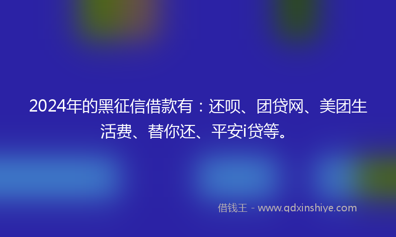 2024年的黑征信借款有：还呗、团贷网、美团生活费、替你还、平安i贷等。