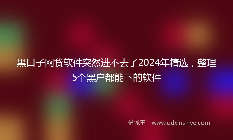 黑口子网贷软件突然进不去了2024年精选，整理5个黑户都能下的软件