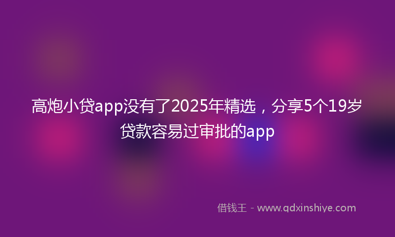 高炮小贷app没有了2025年精选，分享5个19岁贷款容易过审批的app