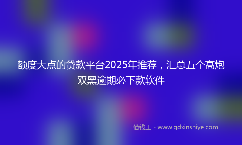 额度大点的贷款平台2025年推荐，汇总五个高炮双黑逾期必下款软件