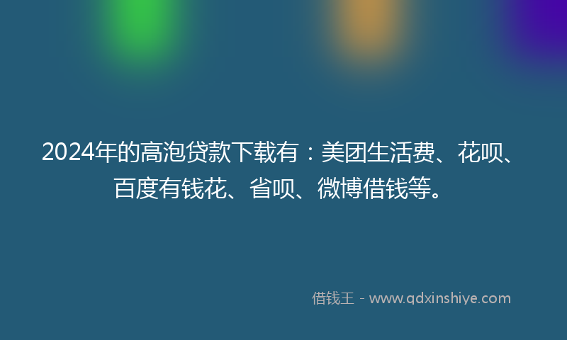 2024年的高泡贷款下载有：美团生活费、花呗、百度有钱花、省呗、微博借钱等。