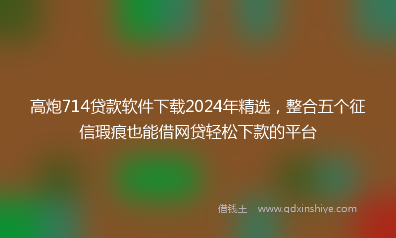 高炮714贷款软件下载2024年精选，整合五个征信瑕疵也能借网贷轻松下款的平台