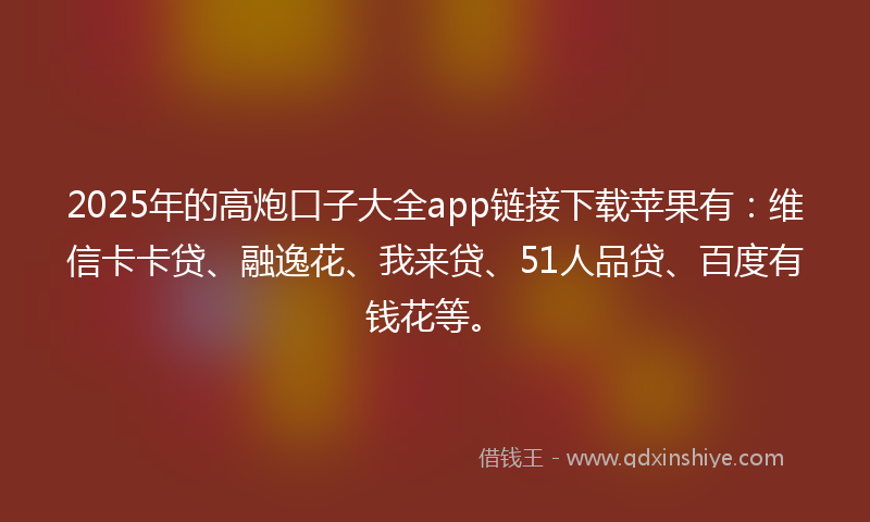 2025年的高炮口子大全app链接下载苹果有：维信卡卡贷、融逸花、我来贷、51人品贷、百度有钱花等。