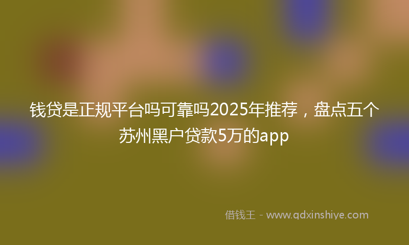钱贷是正规平台吗可靠吗2025年推荐，盘点五个苏州黑户贷款5万的app