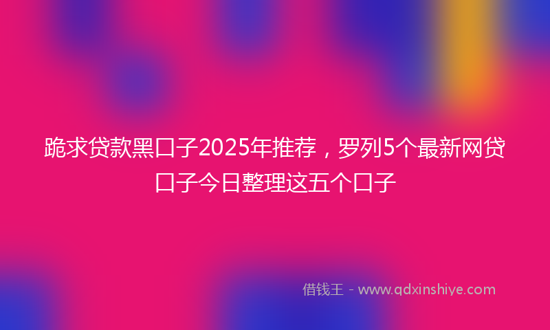 跪求贷款黑口子2025年推荐，罗列5个最新网贷口子今日整理这五个口子