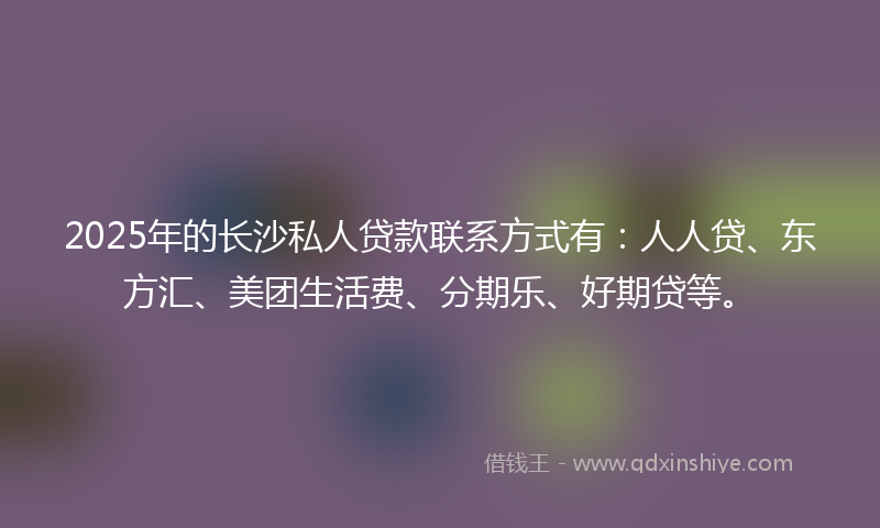 2025年的长沙私人贷款联系方式有：人人贷、东方汇、美团生活费、分期乐、好期贷等。