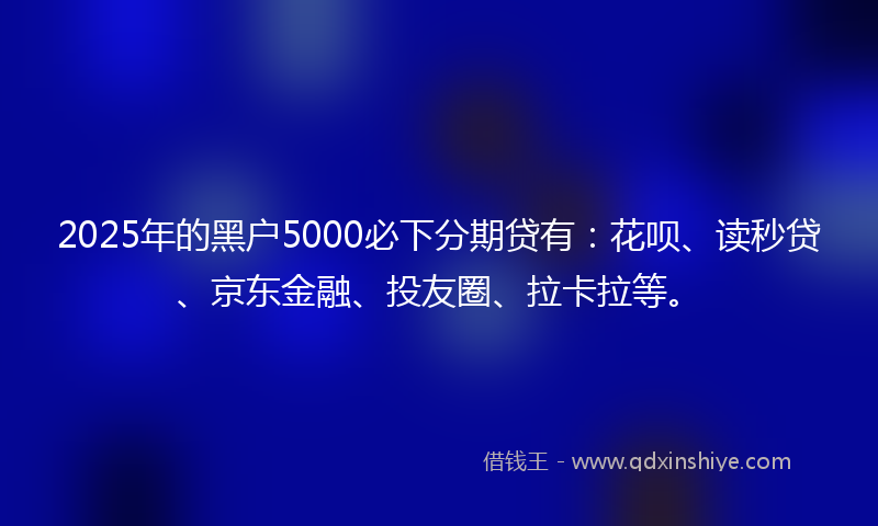 2025年的黑户5000必下分期贷有：花呗、读秒贷、京东金融、投友圈、拉卡拉等。