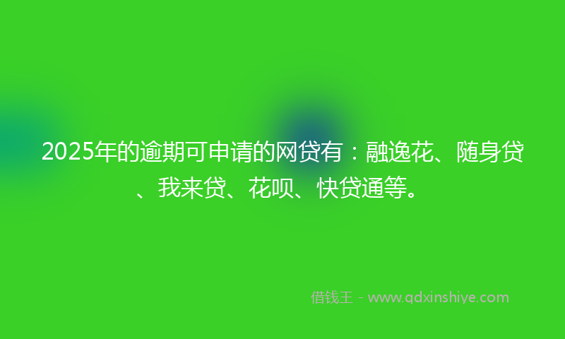 2025年的逾期可申请的网贷有：融逸花、随身贷、我来贷、花呗、快贷通等。