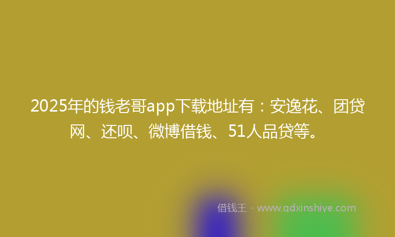 2025年的钱老哥app下载地址有：安逸花、团贷网、还呗、微博借钱、51人品贷等。