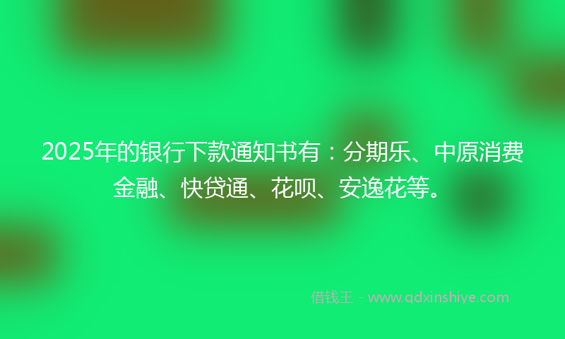2025年的银行下款通知书有：分期乐、中原消费金融、快贷通、花呗、安逸花等。