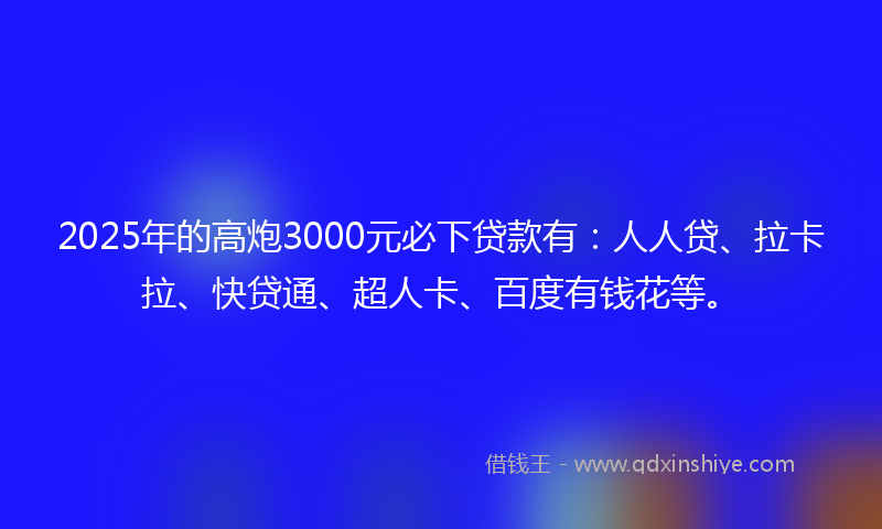 2025年的高炮3000元必下贷款有：人人贷、拉卡拉、快贷通、超人卡、百度有钱花等。