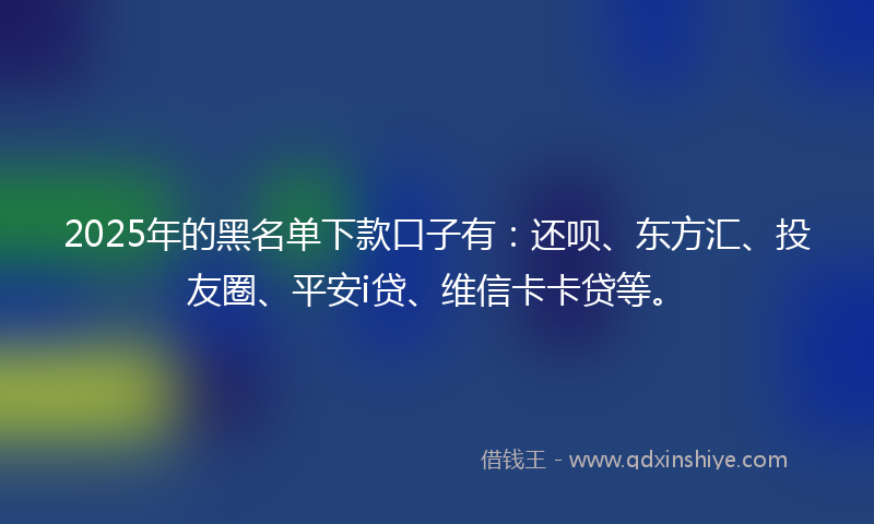 2025年的黑名单下款口子有：还呗、东方汇、投友圈、平安i贷、维信卡卡贷等。