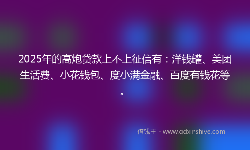 2025年的高炮贷款上不上征信有：洋钱罐、美团生活费、小花钱包、度小满金融、百度有钱花等。