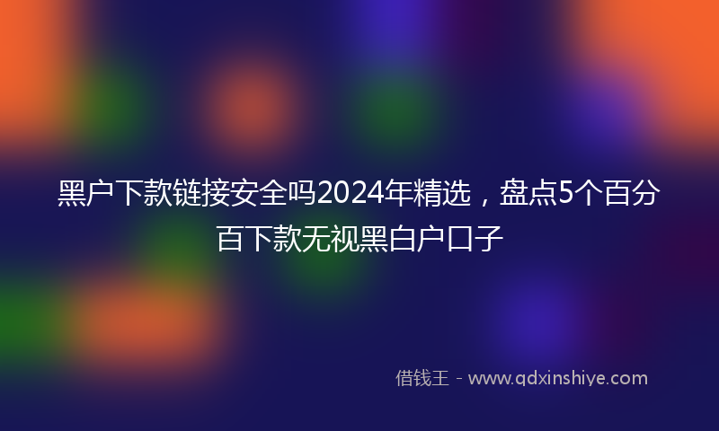 黑户下款链接安全吗2024年精选，盘点5个百分百下款无视黑白户口子