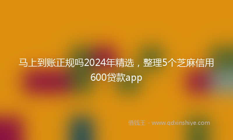 马上到账正规吗2024年精选，整理5个芝麻信用600贷款app