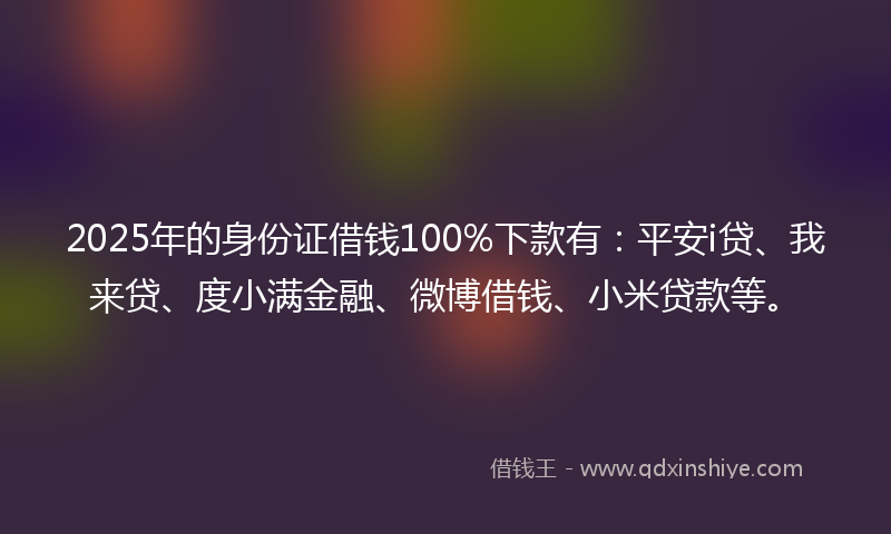 2025年的身份证借钱100%下款有：平安i贷、我来贷、度小满金融、微博借钱、小米贷款等。