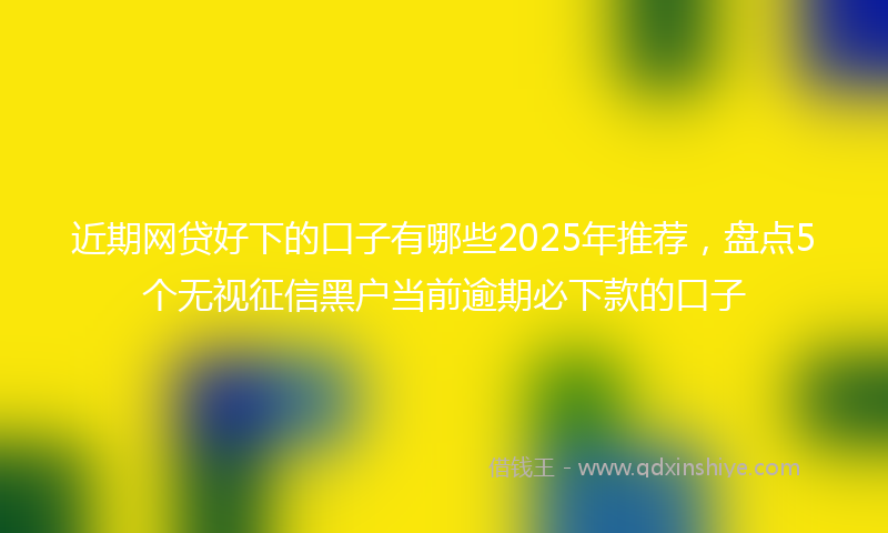 近期网贷好下的口子有哪些2025年推荐，盘点5个无视征信黑户当前逾期必下款的口子