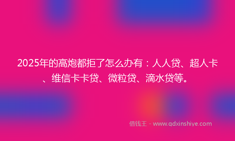 2025年的高炮都拒了怎么办有：人人贷、超人卡、维信卡卡贷、微粒贷、滴水贷等。