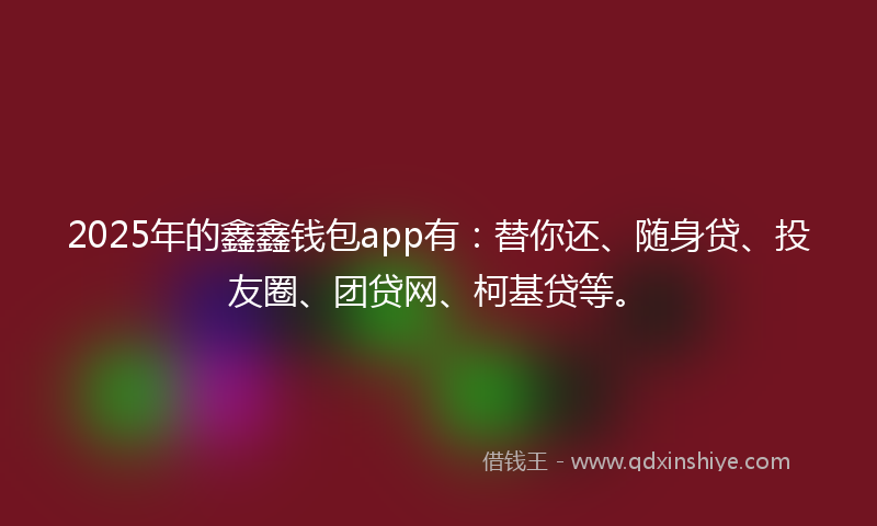 2025年的鑫鑫钱包app有：替你还、随身贷、投友圈、团贷网、柯基贷等。