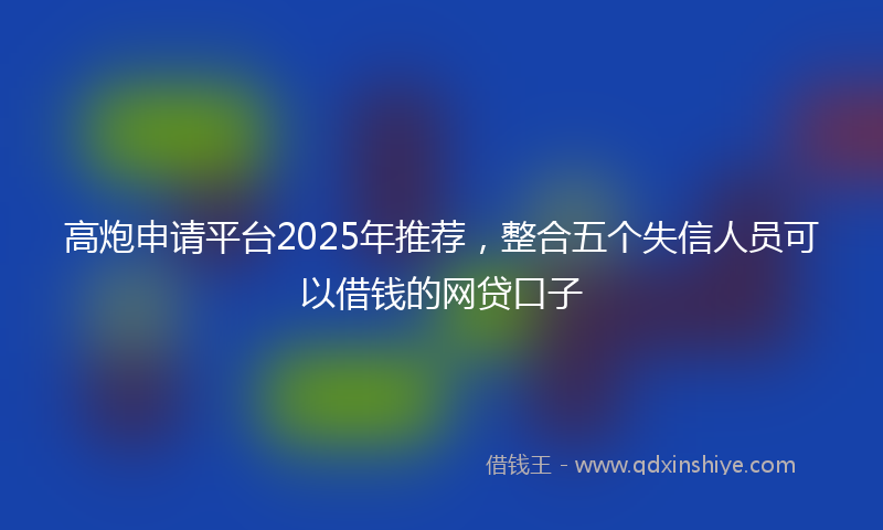 高炮申请平台2025年推荐，整合五个失信人员可以借钱的网贷口子