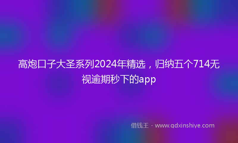高炮口子大圣系列2024年精选，归纳五个714无视逾期秒下的app