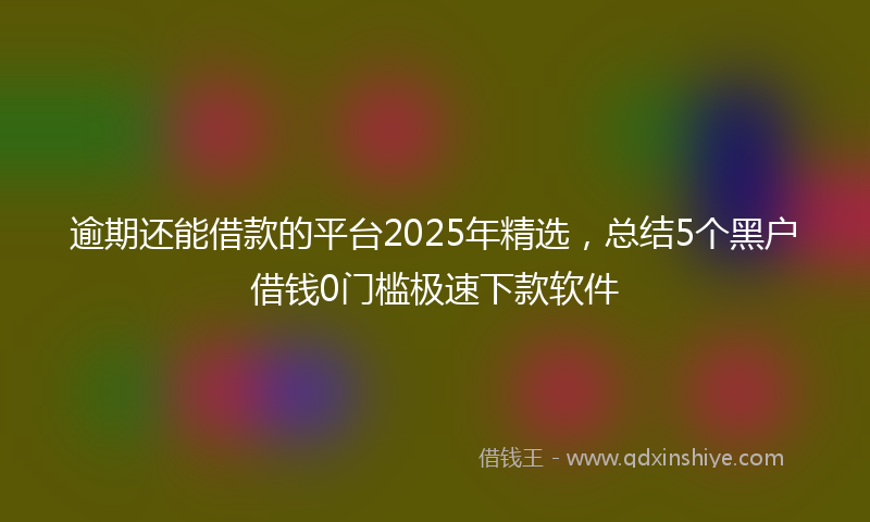 逾期还能借款的平台2025年精选，总结5个黑户借钱0门槛极速下款软件