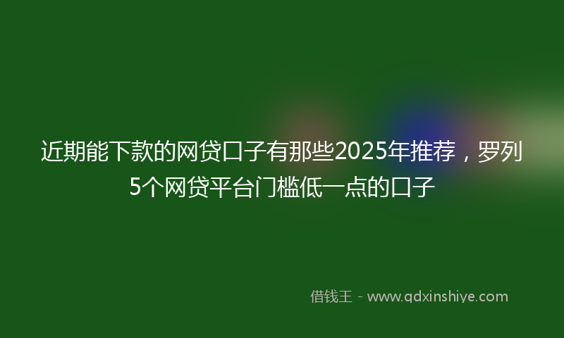 近期能下款的网贷口子有那些2025年推荐，罗列5个网贷平台门槛低一点的口子