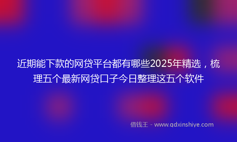 近期能下款的网贷平台都有哪些2025年精选，梳理五个最新网贷口子今日整理这五个软件