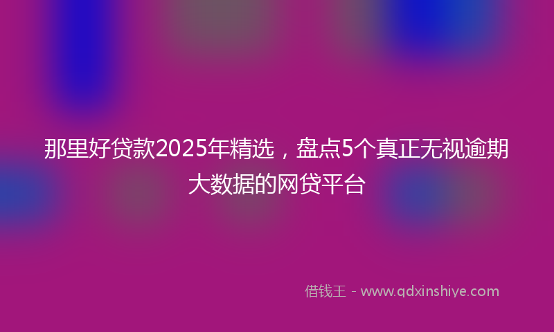 那里好贷款2025年精选，盘点5个真正无视逾期大数据的网贷平台