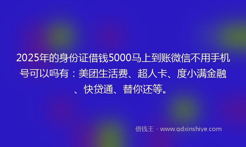 2025年的身份证借钱5000马上到账微信不用手机号可以吗有：美团生活费、超人卡、度小满金融、快贷通、替你还等。