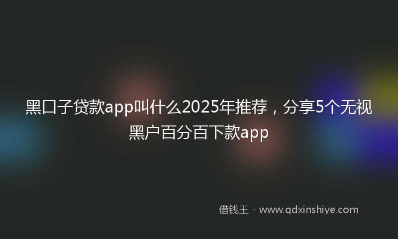 黑口子贷款app叫什么2025年推荐，分享5个无视黑户百分百下款app
