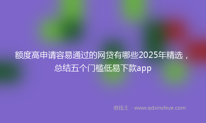 额度高申请容易通过的网贷有哪些2025年精选，总结五个门槛低易下款app